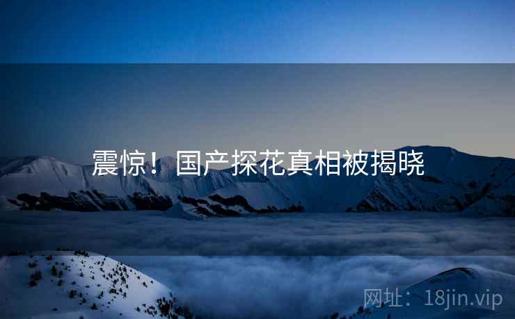 震惊！国产探花真相被揭晓