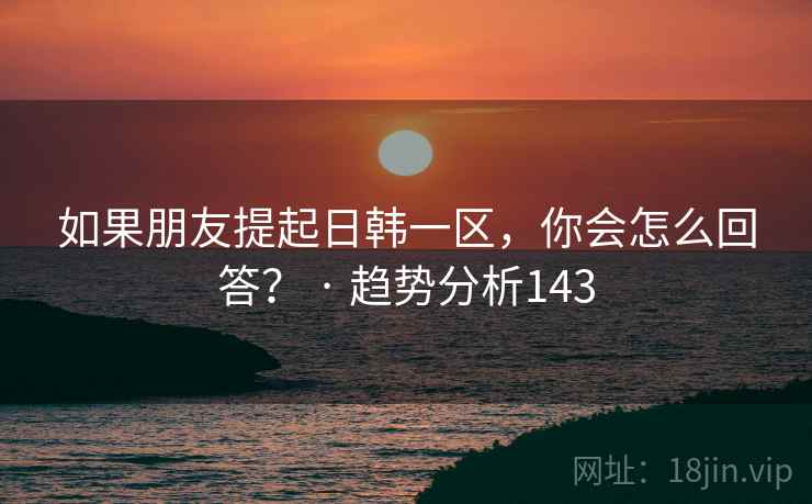 如果朋友提起日韩一区，你会怎么回答？ · 趋势分析143